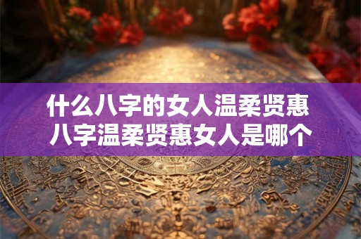 什么八字的女人温柔贤惠 八字温柔贤惠女人是哪个