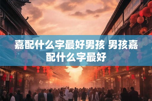 嘉配什么字最好男孩 男孩嘉配什么字最好 嘉配什么字最好男孩 男孩嘉配什么字最好