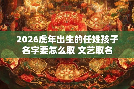 2026虎年出生的任姓孩子名字要怎么取 文艺取名