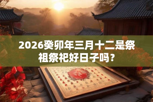 2026癸卯年三月十二是祭祖祭祀好日子吗？