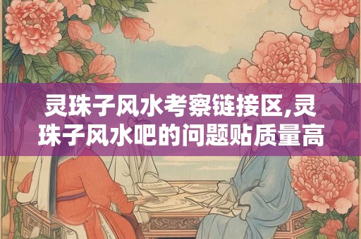 灵珠子风水考察链接区,灵珠子风水吧的问题贴质量高不高？