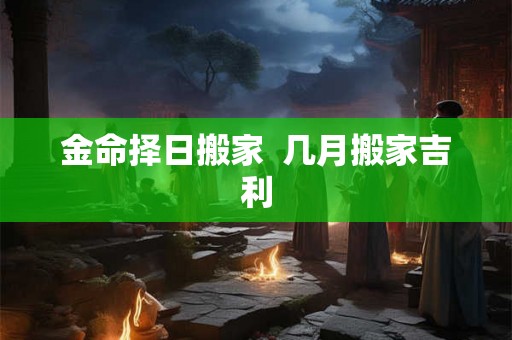 金命择日搬家 几月搬家吉利 金命择日搬家 几月搬家吉利