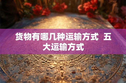 货物有哪几种运输方式  五大运输方式