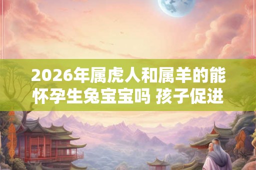 2026年属虎人和属羊的能怀孕生兔宝宝吗 孩子促进夫妻感情 2026年属虎人和属羊的能怀孕生兔宝宝吗 孩子促进夫妻感情