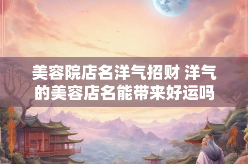 美容院店名洋气招财 洋气的美容店名能带来好运吗