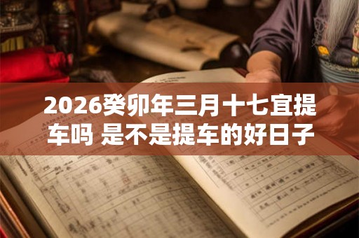 2026癸卯年三月十七宜提车吗 是不是提车的好日子