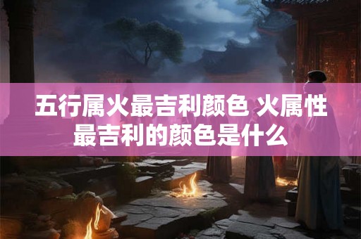 五行属火最吉利颜色 火属性最吉利的颜色是什么