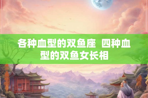 各种血型的双鱼座 四种血型的双鱼女长相 各种血型的双鱼座 四种血型的双鱼女长相