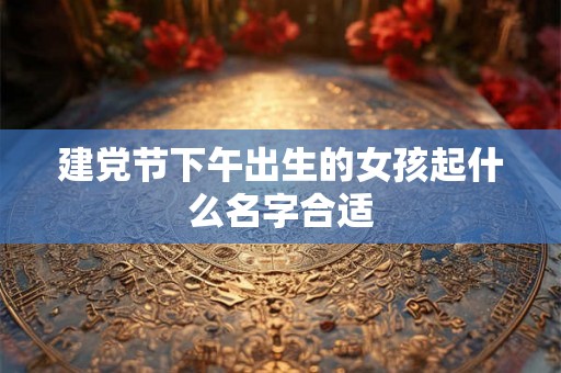 建党节下午出生的女孩起什么名字合适 建党节下午出生的女孩起什么名字合适