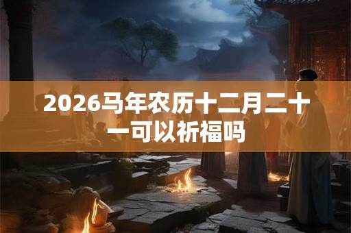 2026马年农历十二月二十一可以祈福吗