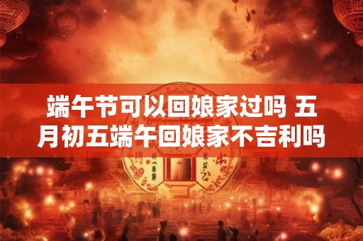 端午节可以回娘家过吗 五月初五端午回娘家不吉利吗