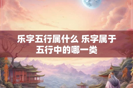 乐字五行属什么 乐字属于五行中的哪一类 乐字五行属什么 乐字属于五行中的哪一类
