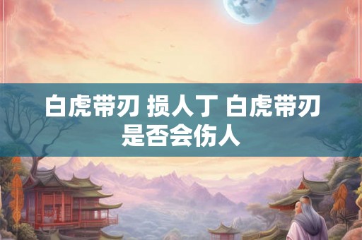 白虎带刃 损人丁 白虎带刃是否会伤人