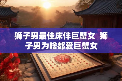 狮子男最佳床伴巨蟹女  狮子男为啥都爱巨蟹女