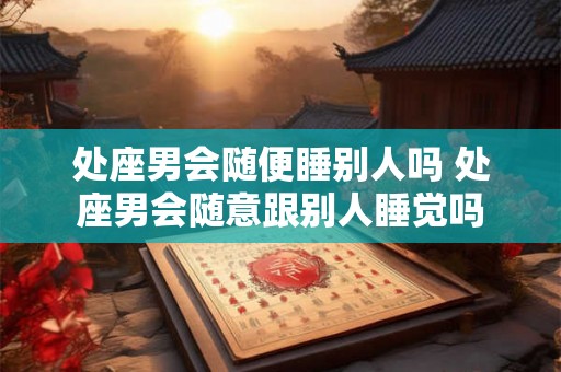 处座男会随便睡别人吗 处座男会随意跟别人睡觉吗 处座男会随便睡别人吗 处座男会随意跟别人睡觉吗