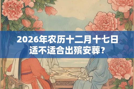 2026年农历十二月十七日适不适合出殡安葬？