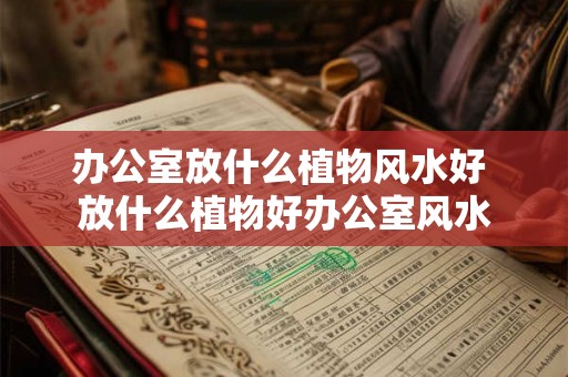 办公室放什么植物风水好 放什么植物好办公室风水 办公室放什么植物风水好 放什么植物好办公室风水