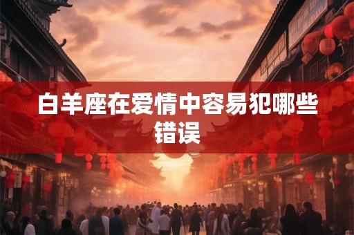 白羊座在爱情中容易犯哪些错误 白羊座在爱情中容易犯哪些错误