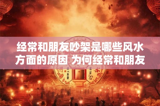 经常和朋友吵架是哪些风水方面的原因 为何经常和朋友吵架