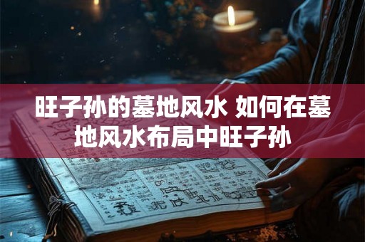 旺子孙的墓地风水 如何在墓地风水布局中旺子孙