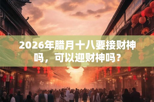 2026年腊月十八要接财神吗，可以迎财神吗？