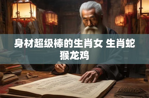 身材超级棒的生肖女 生肖蛇猴龙鸡