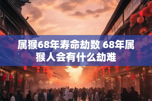 属猴68年寿命劫数 68年属猴人会有什么劫难