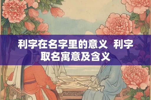 利字在名字里的意义  利字取名寓意及含义