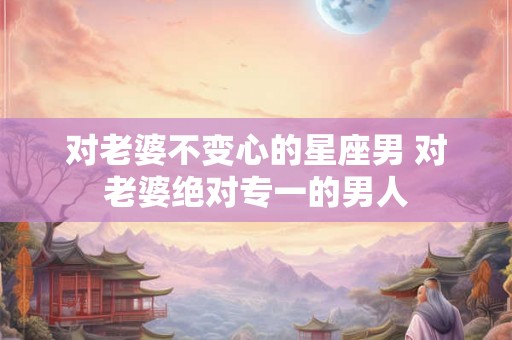 对老婆不变心的星座男 对老婆绝对专一的男人 对老婆不变心的星座男 对老婆绝对专一的男人
