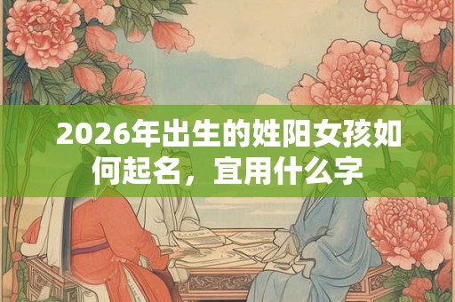 2026年出生的姓阳女孩如何起名,宜用什么字 2026年出生的姓阳女孩如何起名,宜用什么字
