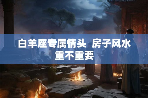 白羊座专属情头 房子风水重不重要 白羊座专属情头 房子风水重不重要