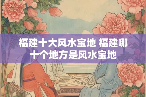 福建十大风水宝地 福建哪十个地方是风水宝地