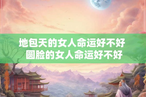地包天的女人命运好不好  圆脸的女人命运好不好