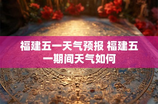 福建五一天气预报 福建五一期间天气如何