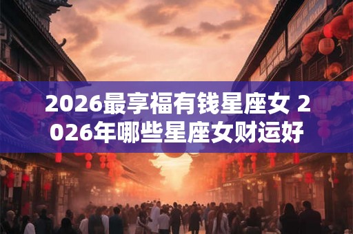 2026最享福有钱星座女 2026年哪些星座女财运好