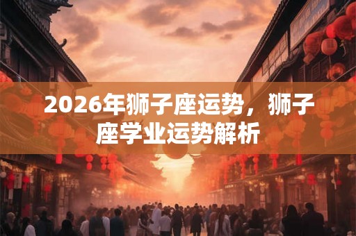 2026年狮子座运势,狮子座学业运势解析 2026年狮子座运势,狮子座学业运势解析