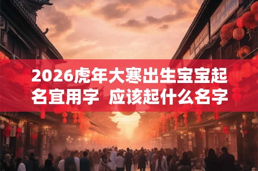 2026虎年大寒出生宝宝起名宜用字  应该起什么名字