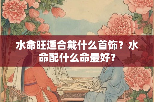 水命旺适合戴什么首饰？水命配什么命最好？