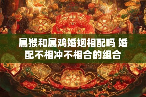 属猴和属鸡婚姻相配吗 婚配不相冲不相合的组合