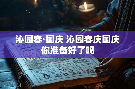 沁园春·国庆 沁园春庆国庆你准备好了吗 沁园春·国庆 沁园春庆国庆你准备好了吗