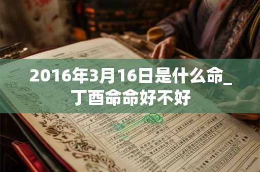 2016年3月16日是什么命_丁酉命命好不好 2016年3月16日是什么命_丁酉命命好不好