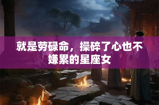就是劳碌命，操碎了心也不嫌累的星座女