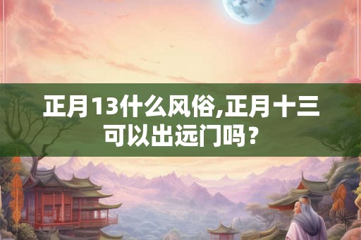正月13什么风俗,正月十三可以出远门吗？