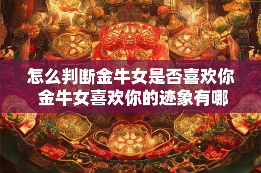 怎么判断金牛女是否喜欢你 金牛女喜欢你的迹象有哪些