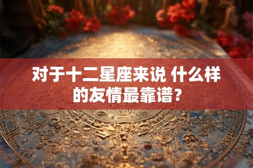 对于十二星座来说 什么样的友情最靠谱？