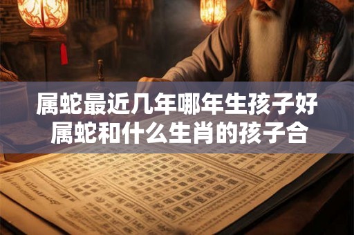 属蛇最近几年哪年生孩子好 属蛇和什么生肖的孩子合 属蛇最近几年哪年生孩子好 属蛇和什么生肖的孩子合