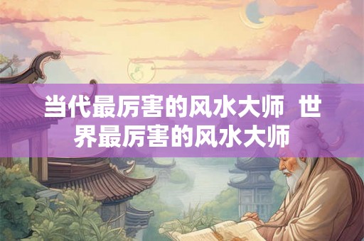 当代最厉害的风水大师  世界最厉害的风水大师