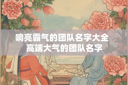 响亮霸气的团队名字大全 高端大气的团队名字 响亮霸气的团队名字大全 高端大气的团队名字