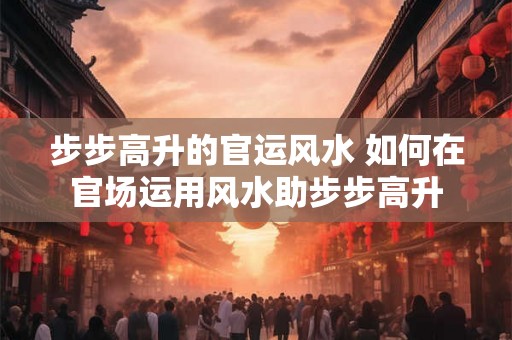 步步高升的官运风水 如何在官场运用风水助步步高升 步步高升的官运风水 如何在官场运用风水助步步高升