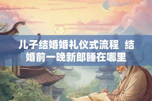 儿子结婚婚礼仪式流程  结婚前一晚新郎睡在哪里